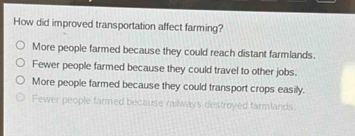 how did improved transportation affect farming?\no more people farmed because they could reach distant farmlands.\no fewer people farmed because they could travel to other jobs.\no more people farmed because they could transport crops easily.\no fewer people farmed because railways destroyed farmlands.