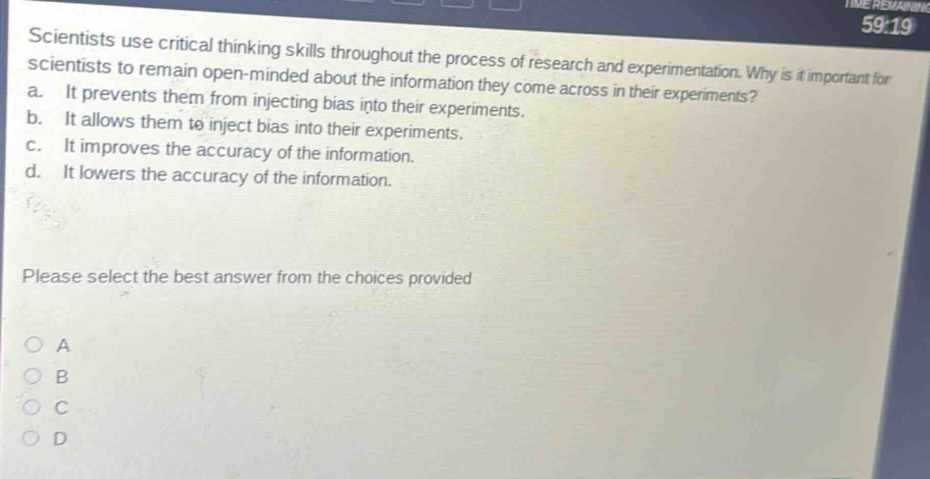 scientists use critical thinking skills throughout the process of research and experimentation. why is it important for scientists to remain open - minded about the information they come across in their experiments? a. it prevents them from injecting bias into their experiments. b. it allows them to inject bias into their experiments. c. it improves the accuracy of the information. d. it lowers the accuracy of the information. please select the best answer from the choices provided