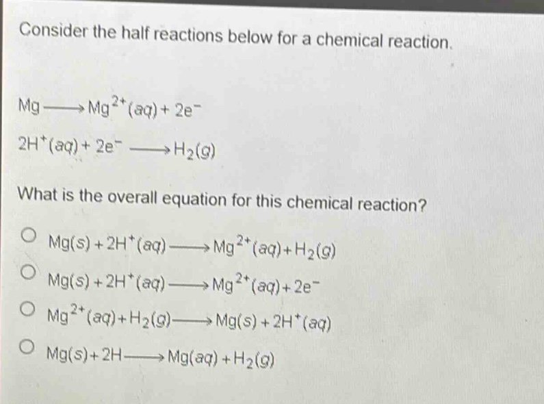 consider the half reactions below for a chemical reaction. mg→mg²⁺(aq)+2e⁻ 2h⁺(aq)+2e⁻→h₂(g) what is the overall equation for this chemical reaction? o mg(s)+2h⁺(aq)→mg²⁺(aq)+h₂(g) o mg(s)+2h⁺(aq)→mg²⁺(aq)+2e⁻ o mg²⁺(aq)+h₂(g)→mg(s)+2h⁺(aq) o mg(s)+2h→mg(aq)+h₂(g)