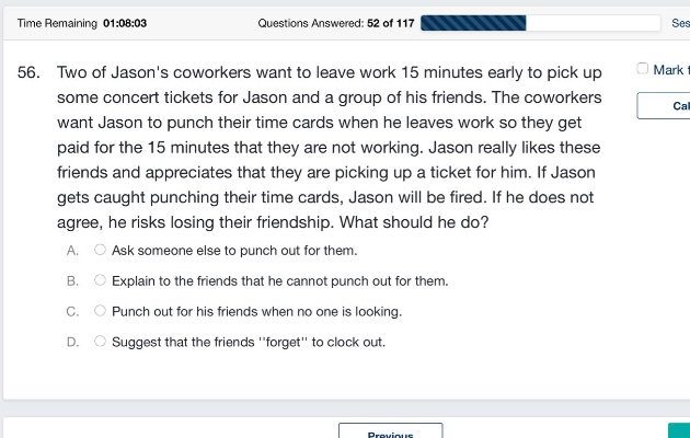 56. two of jasons coworkers want to leave work 15 minutes early to pick up some concert tickets for jason and a group of his friends. the coworkers want jason to punch their time cards when he leaves work so they get paid for the 15 minutes that they are not working. jason really likes these friends and appreciates that they are picking up a ticket for him. if jason gets caught punching their time cards, jason will be fired. if he does not agree, he risks losing their friendship. what should he do? a. ask someone else to punch out for them. b. explain to the friends that he cannot punch out for them. c. punch out for his friends when no one is looking. d. suggest that the friends \forget\ to clock out.