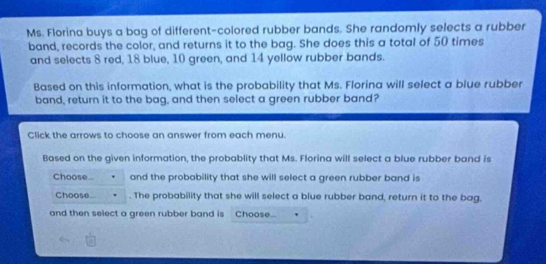 ms. florina buys a bag of different - colored rubber bands. she randomly selects a rubber band, records the color, and returns it to the bag. she does this a total of 50 times and selects 8 red, 18 blue, 10 green, and 14 yellow rubber bands. based on this information, what is the probability that ms. florina will select a blue rubber band, return it to the bag, and then select a green rubber band? click the arrows to choose an answer from each menu. based on the given information, the probability that ms. florina will select a blue rubber band is choose... and the probability that she will select a green rubber band is choose... the probability that she will select a blue rubber band, return it to the bag, and then select a green rubber band is choose...