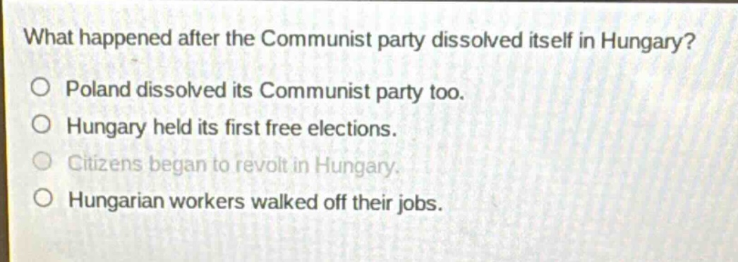what happened after the communist party dissolved itself in hungary?\no poland dissolved its communist party too.\no hungary held its first free elections.\no citizens began to revolt in hungary.\no hungarian workers walked off their jobs.