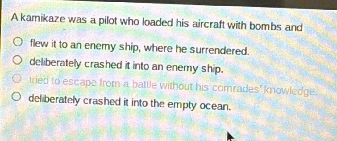 a kamikaze was a pilot who loaded his aircraft with bombs and\no flew it to an enemy ship, where he surrendered.\no deliberately crashed it into an enemy ship.\no tried to escape from a battle without his comrades knowledge.\no deliberately crashed it into the empty ocean.