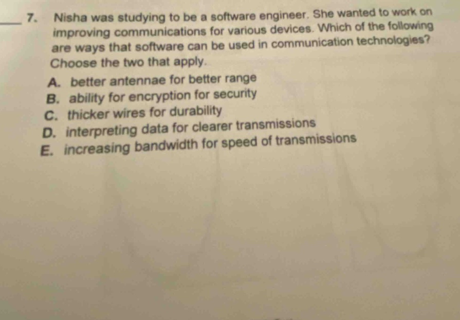 7. nisha was studying to be a software engineer. she wanted to work on improving communications for various devices. which of the following are ways that software can be used in communication technologies? choose the two that apply. a. better antennae for better range b. ability for encryption for security c. thicker wires for durability d. interpreting data for clearer transmissions e. increasing bandwidth for speed of transmissions