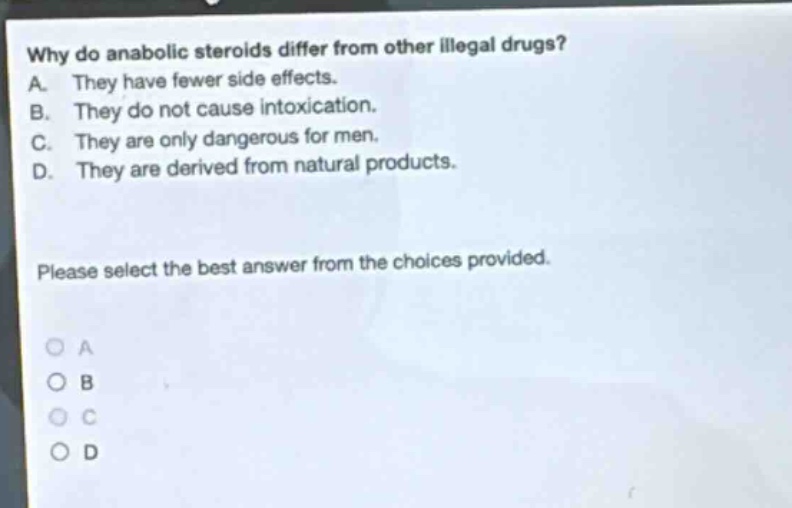 why do anabolic steroids differ from other illegal drugs? a. they have fewer side effects. b. they do not cause intoxication. c. they are only dangerous for men. d. they are derived from natural products. please select the best answer from the choices provided.