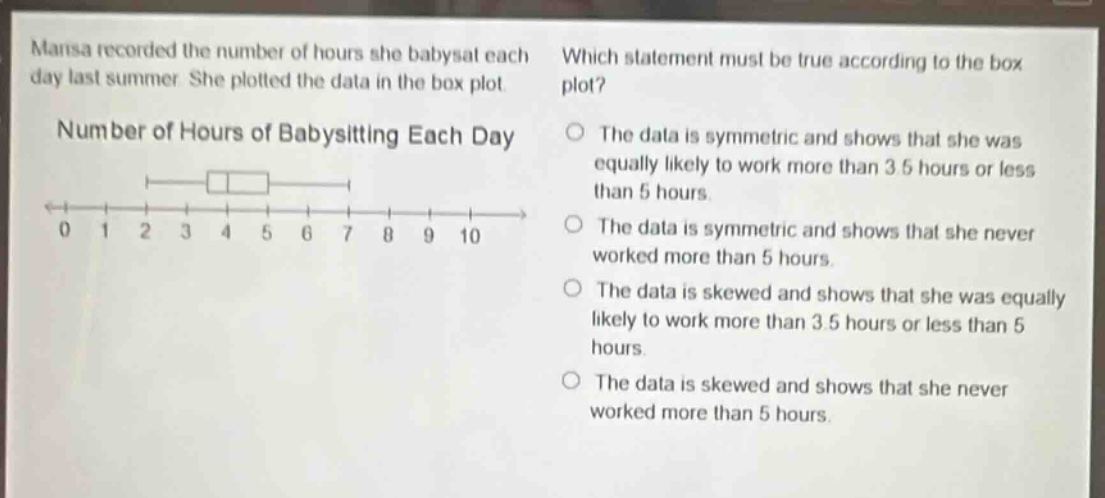 marisa recorded the number of hours she babysat each day last summer. she plotted the data in the box plot. number of hours of babysitting each day which statement must be true according to the box plot? the data is symmetric and shows that she was equally likely to work more than 3.5 hours or less than 5 hours. the data is symmetric and shows that she never worked more than 5 hours. the data is skewed and shows that she was equally likely to work more than 3.5 hours or less than 5 hours. the data is skewed and shows that she never worked more than 5 hours.