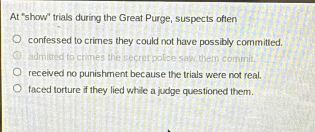 at \show\ trials during the great purge, suspects often\nconfessed to crimes they could not have possibly committed.\nadmitted to crimes the secret police saw them commit.\nreceived no punishment because the trials were not real.\nfaced torture if they lied while a judge questioned them.