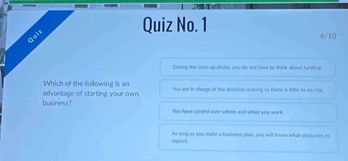 quiz no.1\n6/10\nwhich of the following is an advantage of starting your own business?\nduring the start - up phase, you do not have to think about funding.\nyou are in charge of the decision - making so there is little to no risk.\nyou have control over where and when you work.\nas long as you make a business plan, you will know what obstacles to expect.