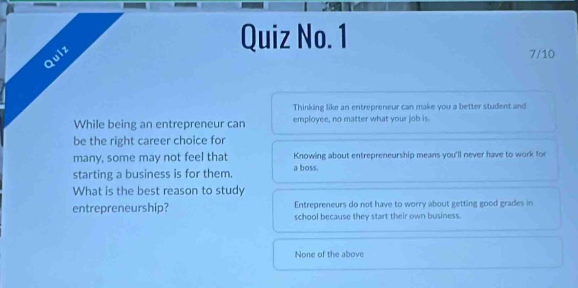 quiz no. 1\n7/10\nwhile being an entrepreneur can be the right career choice for many, some may not feel that starting a business is for them. what is the best reason to study entrepreneurship?\nthinking like an entrepreneur can make you a better student and employee, no matter what your job is.\nknowing about entrepreneurship means youll never have to work for a boss.\nentrepreneurs do not have to worry about getting good grades in school because they start their own business.\nnone of the above