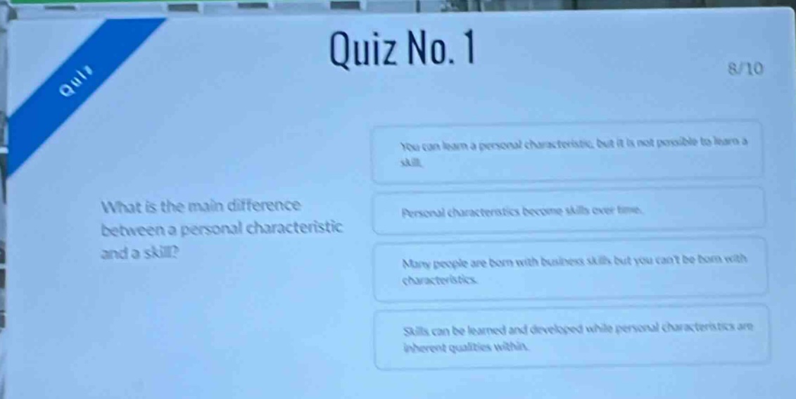 quiz no. 1\n8/10\nwhat is the main difference between a personal characteristic and a skill?\nyou can learn a personal characteristic, but it is not possible to learn a skill.\npersonal characteristics become skills over time.\nmany people are born with business skills but you cant be born with characteristics.\nskills can be learned and developed while personal characteristics are inherent qualities within.
