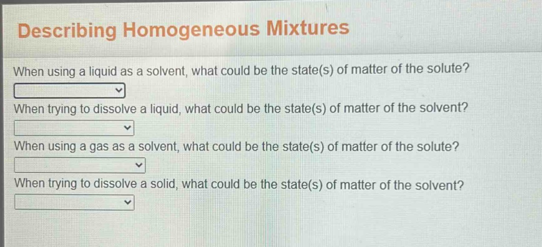 describing homogeneous mixtures\nwhen using a liquid as a solvent, what could be the state(s) of matter of the solute?\nwhen trying to dissolve a liquid, what could be the state(s) of matter of the solvent?\nwhen using a gas as a solvent, what could be the state(s) of matter of the solute?\nwhen trying to dissolve a solid, what could be the state(s) of matter of the solvent?