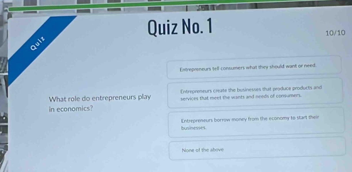quiz no. 1\n10/10\nwhat role do entrepreneurs play in economics?\nentrepreneurs tell consumers what they should want or need.\nentrepreneurs create the businesses that produce products and services that meet the wants and needs of consumers.\nentrepreneurs borrow money from the economy to start their businesses.\nnone of the above