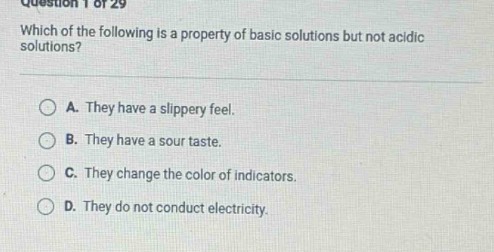 question 1 of 29 which of the following is a property of basic solutions but not acidic solutions? a. they have a slippery feel. b. they have a sour taste. c. they change the color of indicators. d. they do not conduct electricity.