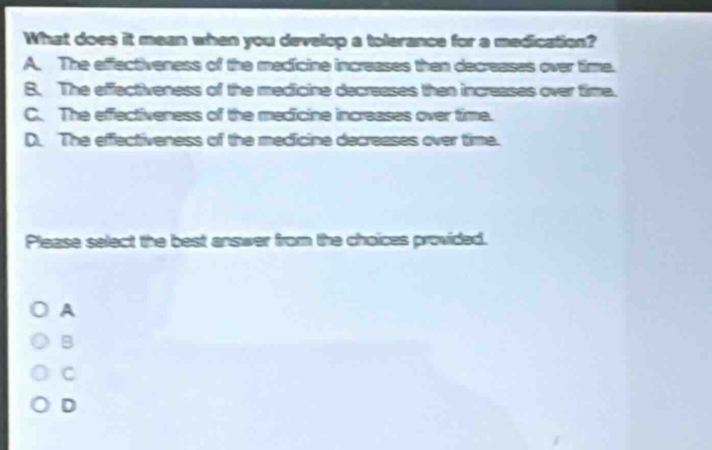 what does it mean when you develop a tolerance for a medication? a. the effectiveness of the medicine increases then decreases over time. b. the effectiveness of the medicine decreases then increases over time. c. the effectiveness of the medicine increases over time. d. the effectiveness of the medicine decreases over time. please select the best answer from the choices provided. o a o b o c o d