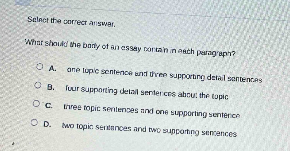 select the correct answer. what should the body of an essay contain in each paragraph? a. one topic sentence and three supporting detail sentences b. four supporting detail sentences about the topic c. three topic sentences and one supporting sentence d. two topic sentences and two supporting sentences