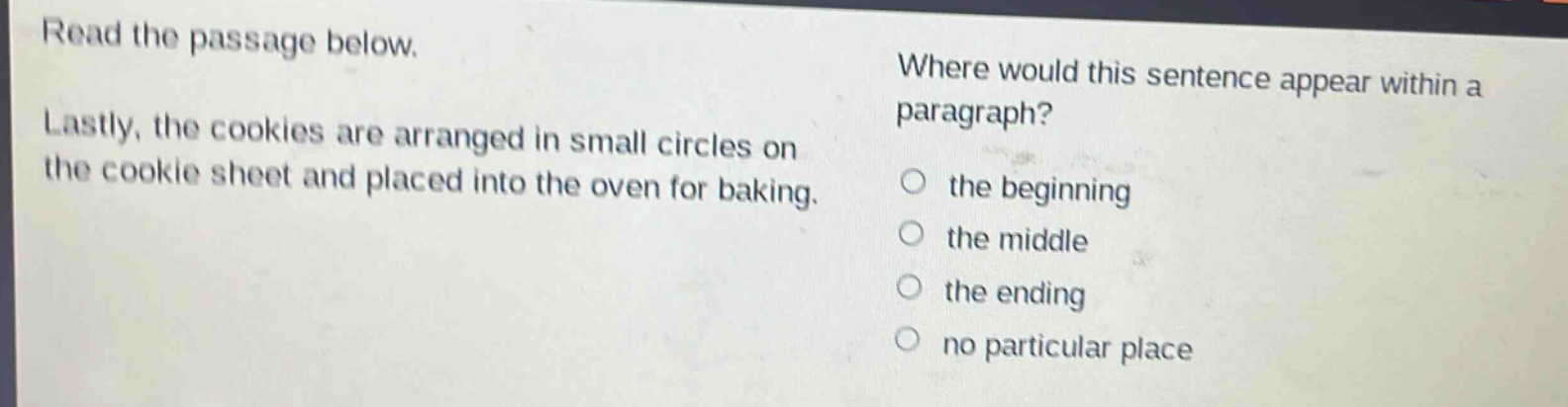 read the passage below. lastly, the cookies are arranged in small circles on the cookie sheet and placed into the oven for baking. where would this sentence appear within a paragraph? the beginning the middle the ending no particular place