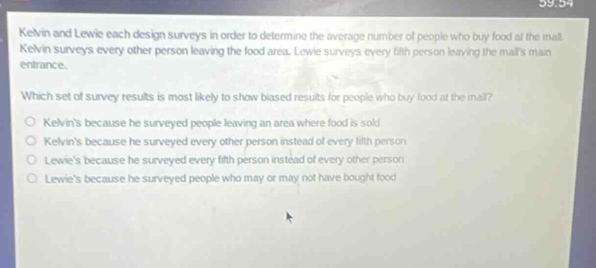 kelvin and lewie each design surveys in order to determine the average number of people who buy food at the mall. kelvin surveys every other person leaving the food area. lewie surveys every fifth person leaving the malls main entrance. which set of survey results is most likely to show biased results for people who buy food at the mall? o kelvins because he surveyed people leaving an area where food is sold o kelvins because he surveyed every other person instead of every fifth person o lewies because he surveyed every fifth person instead of every other person o lewies because he surveyed people who may or may not have bought food