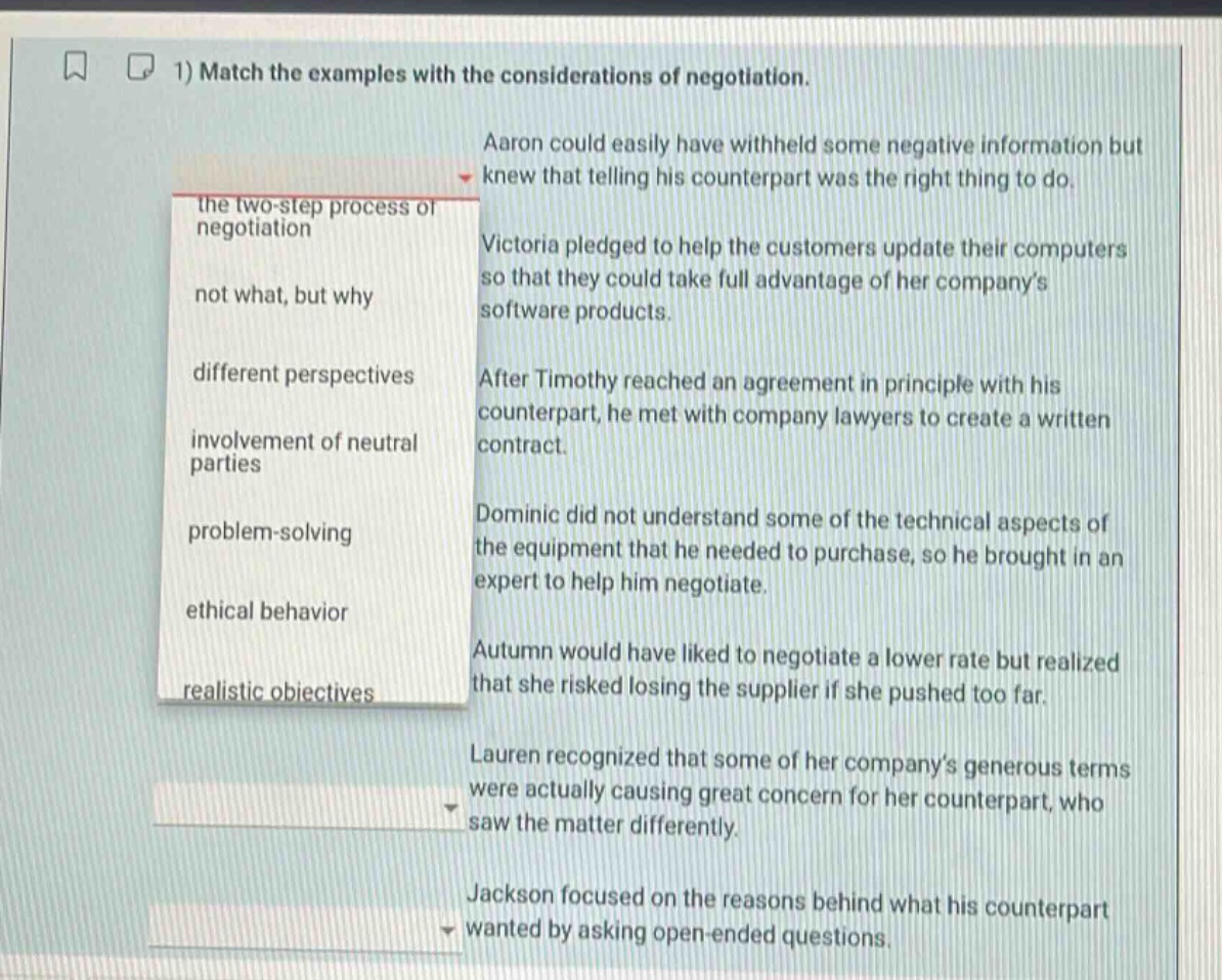 1) match the examples with the considerations of negotiation. aaron could easily have withheld some negative information but knew that telling his counterpart was the right thing to do. victoria pledged to help the customers update their computers so that they could take full advantage of her company’s software products. after timothy reached an agreement in principle with his counterpart, he met with company lawyers to create a written contract. dominic did not understand some of the technical aspects of the equipment that he needed to purchase, so he brought in an expert to help him negotiate. autumn would have liked to negotiate a lower rate but realized that she risked losing the supplier if she pushed too far. lauren recognized that some of her company’s generous terms were actually causing great concern for her counterpart, who saw the matter differently. jackson focused on the reasons behind what his counterpart wanted by asking open - ended questions. the two - step process of negotiation not what, but why different perspectives involvement of neutral parties problem - solving ethical behavior realistic objectives