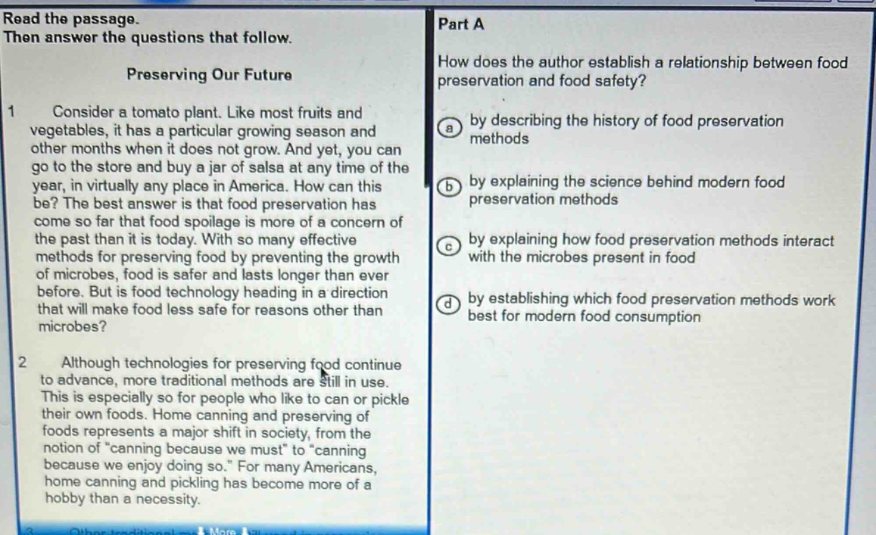 read the passage. then answer the questions that follow. preserving our future 1 consider a tomato plant. like most fruits and vegetables, it has a particular growing season and other months when it does not grow. and yet, you can go to the store and buy a jar of salsa at any time of the year, in virtually any place in america. how can this be? the best answer is that food preservation has come so far that food spoilage is more of a concern of the past than it is today. with so many effective methods for preserving food by preventing the growth of microbes, food is safer and lasts longer than ever before. but is food technology heading in a direction that will make food less safe for reasons other than microbes? 2 although technologies for preserving food continue to advance, more traditional methods are still in use. this is especially so for people who like to can or pickle their own foods. home canning and preserving of foods represents a major shift in society, from the notion of “canning because we must” to “canning because we enjoy doing so.” for many americans, home canning and pickling has become more of a hobby than a necessity. part a how does the author establish a relationship between food preservation and food safety? a by describing the history of food preservation methods b by explaining the science behind modern food preservation methods c by explaining how food preservation methods interact with the microbes present in food d by establishing which food preservation methods work best for modern food consumption