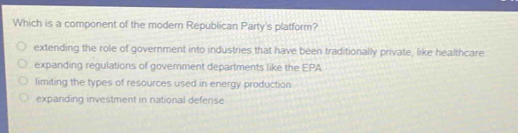 which is a component of the modern republican partys platform?\n extending the role of government into industries that have been traditionally private, like healthcare\n expanding regulations of government departments like the epa\n limiting the types of resources used in energy production\n expanding investment in national defense