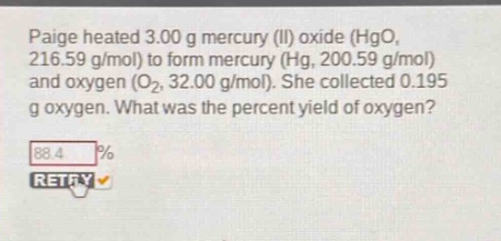 paige heated 3.00 g mercury (ii) oxide (hgo, 216.59 g/mol) to form mercury (hg, 200.59 g/mol) and oxygen (o₂, 32.00 g/mol). she collected 0.195 g oxygen. what was the percent yield of oxygen?