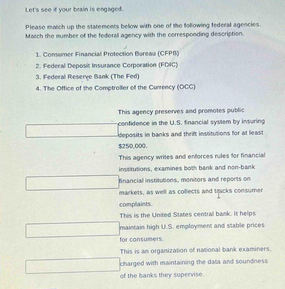 lets see if your brain is engaged. please match up the statements below with one of the following federal agencies. match the number of the federal agency with the corresponding description. 1. consumer financial protection bureau (cfpb) 2. federal deposit insurance corporation (fdic) 3. federal reserve bank (the fed) 4. the office of the comptroller of the currency (occ) this agency preserves and promotes public confidence in the u.s. financial system by insuring deposits in banks and thrift institutions for at least $250,000. this agency writes and enforces rules for financial institutions, examines both bank and non - bank financial institutions, monitors and reports on markets, as well as collects and tracks consumer complaints. this is the united states central bank. it helps maintain high u.s. employment and stable prices for consumers. this is an organization of national bank examiners, charged with maintaining the data and soundness of the banks they supervise.