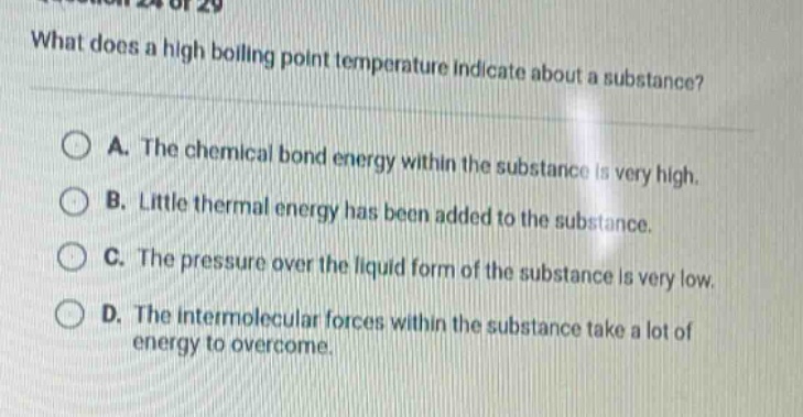 what does a high boiling point temperature indicate about a substance? a. the chemical bond energy within the substance is very high. b. little thermal energy has been added to the substance. c. the pressure over the liquid form of the substance is very low. d. the intermolecular forces within the substance take a lot of energy to overcome.