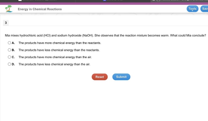 energy in chemical reactions 3 mia mixes hydrochloric acid (hcl) and sodium hydroxide (naoh). she observes that the reaction mixture becomes warm. what could mia conclude? a. the products have more chemical energy than the reactants. b. the products have less chemical energy than the reactants. c. the products have more chemical energy than the air. d. the products have less chemical energy than the air. reset submit