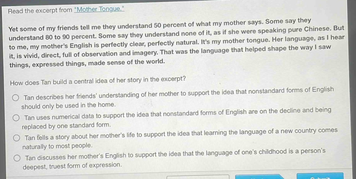 read the excerpt from \mother tongue.\ yet some of my friends tell me they understand 50 percent of what my mother says. some say they understand 80 to 90 percent. some say they understand none of it, as if she were speaking pure chinese. but to me, my mothers english is perfectly clear, perfectly natural. its my mother tongue. her language, as i hear it, is vivid, direct, full of observation and imagery. that was the language that helped shape the way i saw things, expressed things, made sense of the world. how does tan build a central idea of her story in the excerpt? tan describes her friends understanding of her mother to support the idea that nonstandard forms of english should only be used in the home. tan uses numerical data to support the idea that nonstandard forms of english are on the decline and being replaced by one standard form. tan tells a story about her mothers life to support the idea that learning the language of a new country comes naturally to most people. tan discusses her mothers english to support the idea that the language of ones childhood is a persons deepest, truest form of expression.
