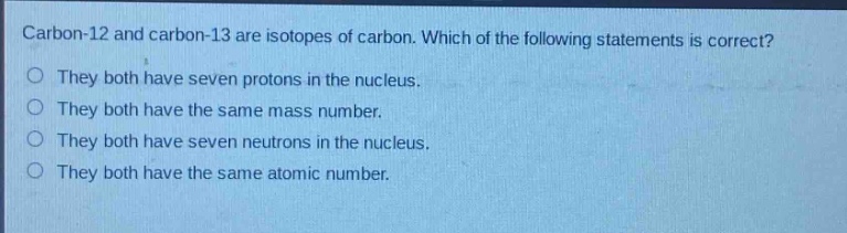 carbon - 12 and carbon - 13 are isotopes of carbon. which of the following statements is correct? they both have seven protons in the nucleus. they both have the same mass number. they both have seven neutrons in the nucleus. they both have the same atomic number.