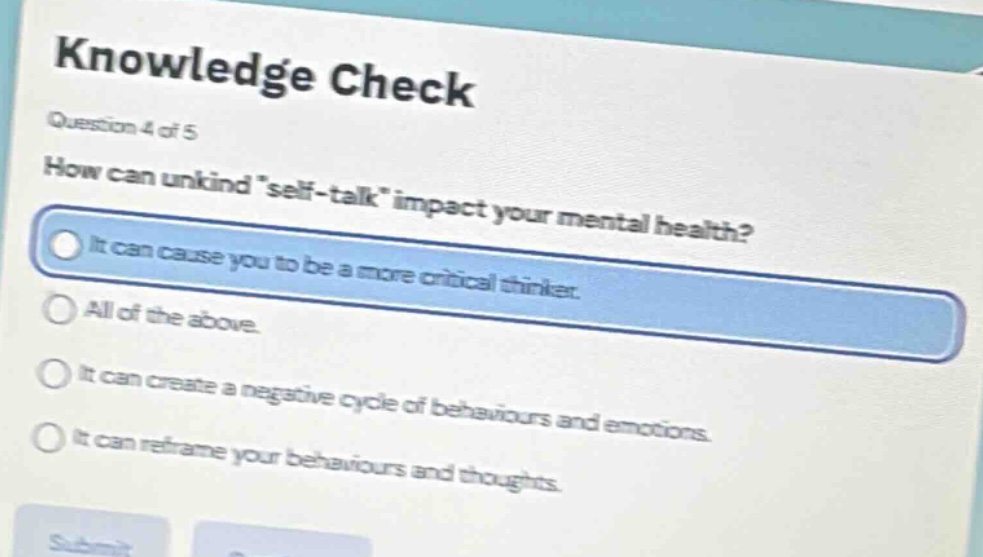 knowledge check\nquestion 4 of 5\nhow can unkind \self - talk\ impact your mental health?\nit can cause you to be a more critical thinker.\nall of the above.\nit can create a negative cycle of behaviours and emotions.\nit can reframe your behaviours and thoughts.