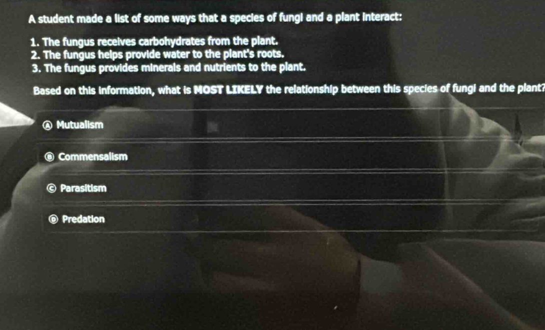 a student made a list of some ways that a species of fungi and a plant interact: 1. the fungus receives carbohydrates from the plant. 2. the fungus helps provide water to the plants roots. 3. the fungus provides minerals and nutrients to the plant. based on this information, what is most likely the relationship between this species of fungi and the plant? a mutualism b commensalism c parasitism d predation