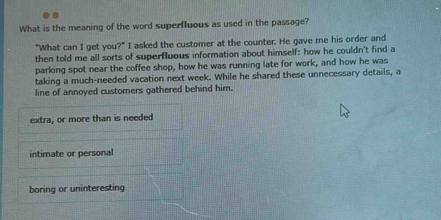 what is the meaning of the word superfluous as used in the passage? \what can i get you?\ i asked the customer at the counter. he gave me his order and then told me all sorts of superfluous information about himself: how he couldnt find a parking spot near the coffee shop, how he was running late for work, and how he was taking a much - needed vacation next week. while he shared these unnecessary details, a line of annoyed customers gathered behind him. extra, or more than is needed intimate or personal boring or uninteresting