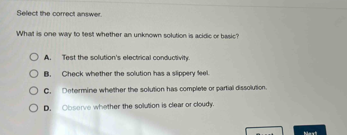 select the correct answer. what is one way to test whether an unknown solution is acidic or basic? a. test the solutions electrical conductivity. b. check whether the solution has a slippery feel. c. determine whether the solution has complete or partial dissolution. d. observe whether the solution is clear or cloudy.
