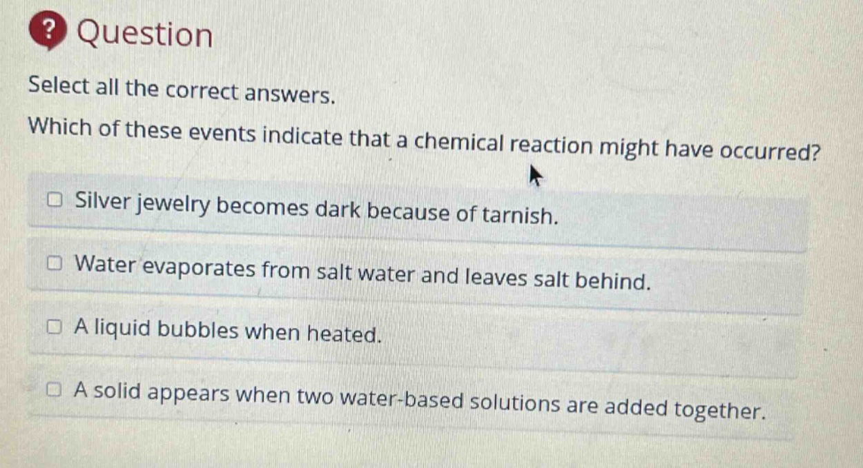 question select all the correct answers. which of these events indicate that a chemical reaction might have occurred? silver jewelry becomes dark because of tarnish. water evaporates from salt water and leaves salt behind. a liquid bubbles when heated. a solid appears when two water - based solutions are added together.