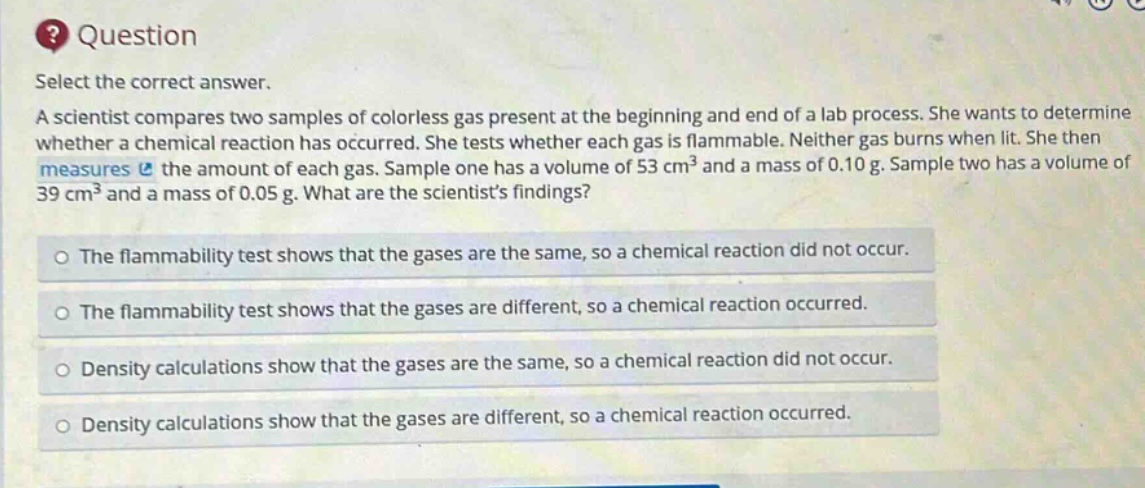 question select the correct answer. a scientist compares two samples of colorless gas present at the beginning and end of a lab process. she wants to determine whether a chemical reaction has occurred. she tests whether each gas is flammable. neither gas burns when lit. she then measures the amount of each gas. sample one has a volume of 53 cm³ and a mass of 0.10 g. sample two has a volume of 39 cm³ and a mass of 0.05 g. what are the scientists findings? the flammability test shows that the gases are the same, so a chemical reaction did not occur. the flammability test shows that the gases are different, so a chemical reaction occurred. density calculations show that the gases are the same, so a chemical reaction did not occur. density calculations show that the gases are different, so a chemical reaction occurred.