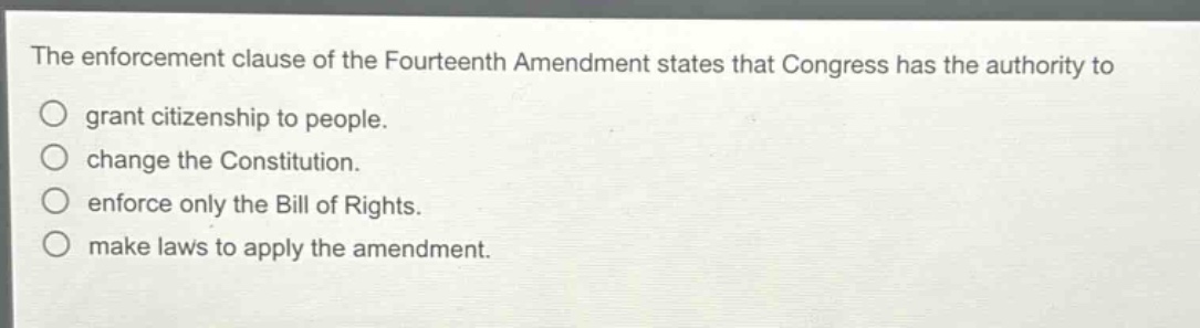 the enforcement clause of the fourteenth amendment states that congress has the authority to\n○ grant citizenship to people.\n○ change the constitution.\n○ enforce only the bill of rights.\n○ make laws to apply the amendment.