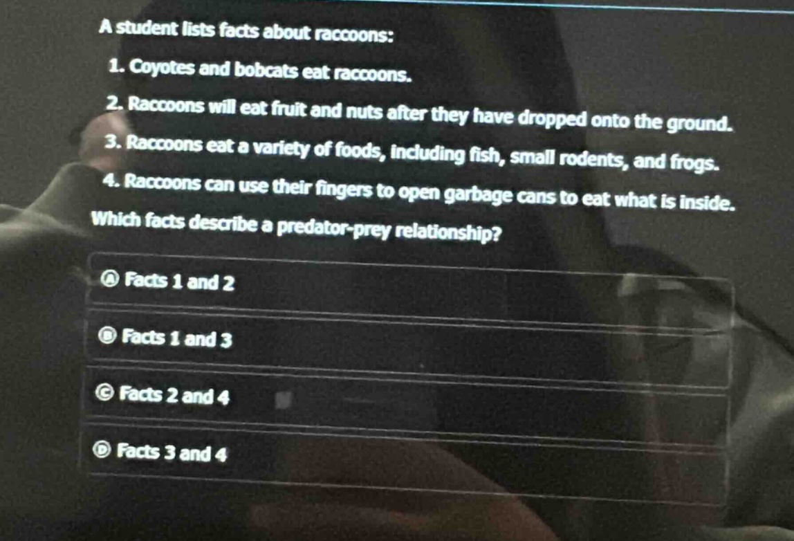 a student lists facts about raccoons: 1. coyotes and bobcats eat raccoons. 2. raccoons will eat fruit and nuts after they have dropped onto the ground. 3. raccoons eat a variety of foods, including fish, small rodents, and frogs. 4. raccoons can use their fingers to open garbage cans to eat what is inside. which facts describe a predator - prey relationship? a facts 1 and 2 b facts 1 and 3 c facts 2 and 4 d facts 3 and 4