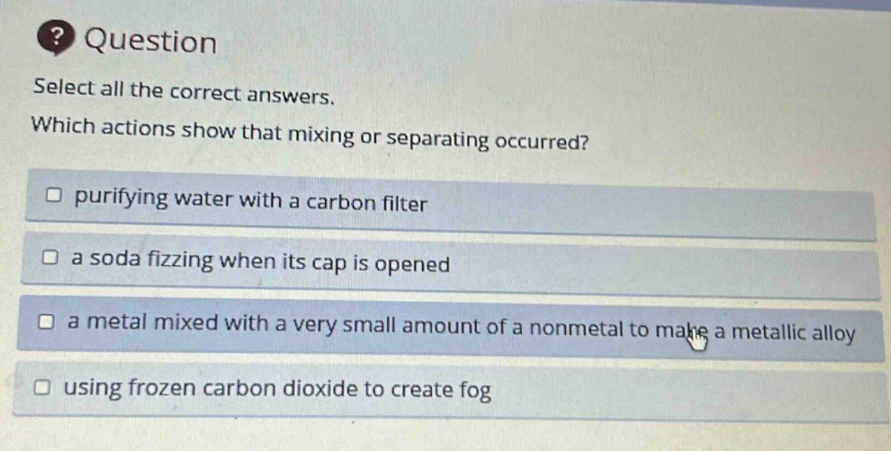 question select all the correct answers. which actions show that mixing or separating occurred? purifying water with a carbon filter a soda fizzing when its cap is opened a metal mixed with a very small amount of a nonmetal to make a metallic alloy using frozen carbon dioxide to create fog