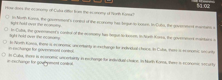 how does the economy of cuba differ from the economy of north korea?\nin north korea, the governments control of the economy has begun to loosen. in cuba, the government maintains a tight hold over the economy.\nin cuba, the governments control of the economy has begun to loosen. in north korea, the government maintains a tight hold over the economy.\nin north korea, there is economic uncertainty in exchange for individual choice. in cuba, there is economic security in exchange for government control.\nin cuba, there is economic uncertainty in exchange for individual choice. in north korea, there is economic security in exchange for government control.