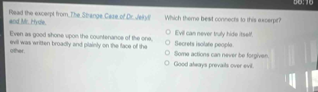 read the excerpt from the strange case of dr. jekyll and mr. hyde. even as good shone upon the countenance of the one, evil was written broadly and plainly on the face of the other. which theme best connects to this excerpt? evil can never truly hide itself. secrets isolate people. some actions can never be forgiven. good always prevails over evil.
