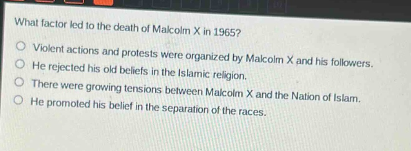 what factor led to the death of malcolm x in 1965?\n○ violent actions and protests were organized by malcolm x and his followers.\n○ he rejected his old beliefs in the islamic religion.\n○ there were growing tensions between malcolm x and the nation of islam.\n○ he promoted his belief in the separation of the races.
