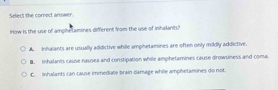 select the correct answer. how is the use of amphetamines different from the use of inhalants? a. inhalants are usually addictive while amphetamines are often only mildly addictive. b. inhalants cause nausea and constipation while amphetamines cause drowsiness and coma. c. inhalants can cause immediate brain damage while amphetamines do not.