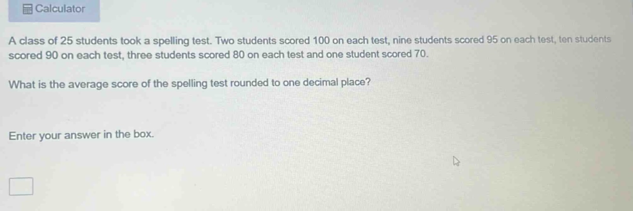 a class of 25 students took a spelling test. two students scored 100 on each test, nine students scored 95 on each test, ten students scored 90 on each test, three students scored 80 on each test and one student scored 70. what is the average score of the spelling test rounded to one decimal place? enter your answer in the box.