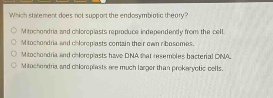 which statement does not support the endosymbiotic theory?\nmitochondria and chloroplasts reproduce independently from the cell.\nmitochondria and chloroplasts contain their own ribosomes.\nmitochondria and chloroplasts have dna that resembles bacterial dna.\nmitochondria and chloroplasts are much larger than prokaryotic cells.