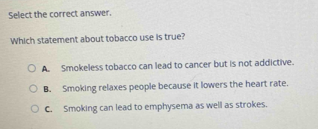 select the correct answer. which statement about tobacco use is true? a. smokeless tobacco can lead to cancer but is not addictive. b. smoking relaxes people because it lowers the heart rate. c. smoking can lead to emphysema as well as strokes.