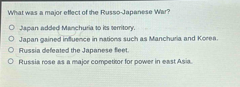 what was a major effect of the russo - japanese war?\no japan added manchuria to its territory.\no japan gained influence in nations such as manchuria and korea.\no russia defeated the japanese fleet.\no russia rose as a major competitor for power in east asia.