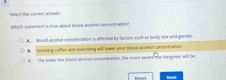 select the correct answer. which statement is true about blood alcohol concentration? a. blood alcohol concentration is affected by factors such as body size and gender. b. drinking coffee and exercising will lower your blood alcohol concentration. c. the lower the blood alcohol concentration, the more severe the hangover will be.