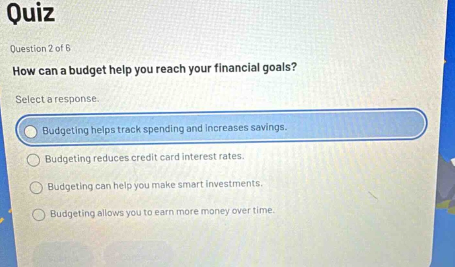 quiz\nquestion 2 of 8\nhow can a budget help you reach your financial goals?\nselect a response.\nbudgeting helps track spending and increases savings.\nbudgeting reduces credit card interest rates.\nbudgeting can help you make smart investments.\nbudgeting allows you to earn more money over time.