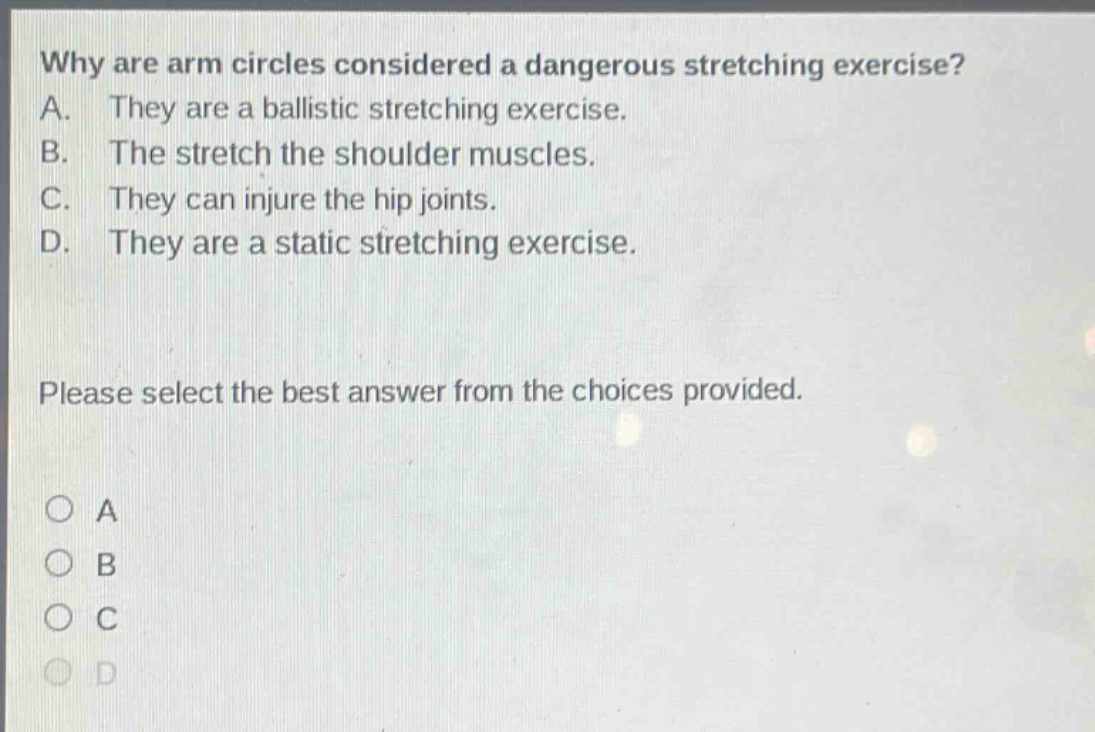why are arm circles considered a dangerous stretching exercise? a. they are a ballistic stretching exercise. b. the stretch the shoulder muscles. c. they can injure the hip joints. d. they are a static stretching exercise. please select the best answer from the choices provided. o a o b o c o d